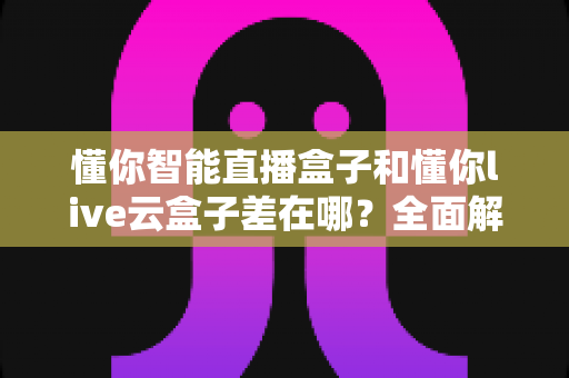 懂你智能直播盒子和懂你live云盒子差在哪？全面解析两款直播设备的核心区别与选购指南