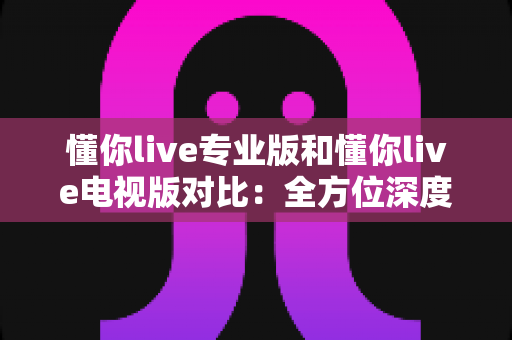 懂你live专业版和懂你live电视版对比：全方位深度解析，助你选对版本不踩坑