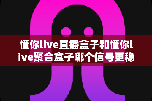 懂你live直播盒子和懂你live聚合盒子哪个信号更稳定？深度评测与选购全攻略，帮你告别卡顿烦恼