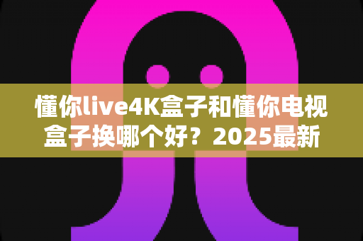 懂你live4K盒子和懂你电视盒子换哪个好?2025最新选购对比指南,帮你一次选对不踩坑 懂你live4K盒子和懂你电视盒子换哪个好?2025最新选购对比指南,帮你一次选对不踩坑