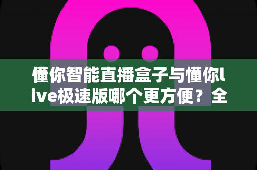 懂你智能直播盒子与懂你live极速版哪个更方便？全面对比解析帮你选对直播利器