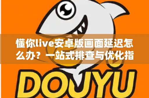 懂你live安卓版画面延迟怎么办？一站式排查与优化指南，让直播流畅不卡顿