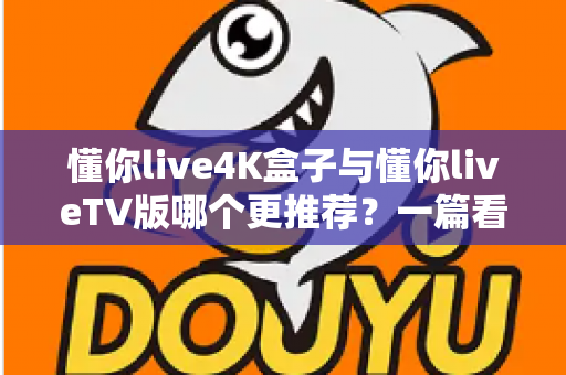 懂你live4K盒子与懂你liveTV版哪个更推荐？一篇看懂两大版本的深度对比与选购指南