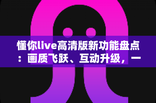 懂你live高清版新功能盘点:画质飞跃、互动升级,一文读懂沉浸式直播新体验 懂你live高清版新功能盘点:画质飞跃、互动升级,一文读懂沉浸式直播新体验