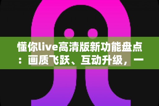 懂你live高清版新功能盘点:画质飞跃、互动升级,一文读懂沉浸式直播新体验 懂你live高清版新功能盘点:画质飞跃、互动升级,一文读懂沉浸式直播新体验