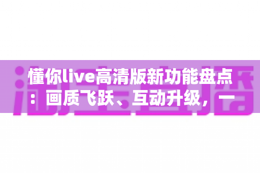 懂你live高清版新功能盘点:画质飞跃、互动升级,一文读懂沉浸式直播新体验 懂你live高清版新功能盘点:画质飞跃、互动升级,一文读懂沉浸式直播新体验