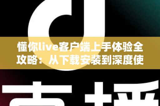 懂你live客户端上手体验全攻略:从下载安装到深度使用的直播互动平台评测 懂你live客户端上手体验全攻略:从下载安装到深度使用的直播互动平台评测