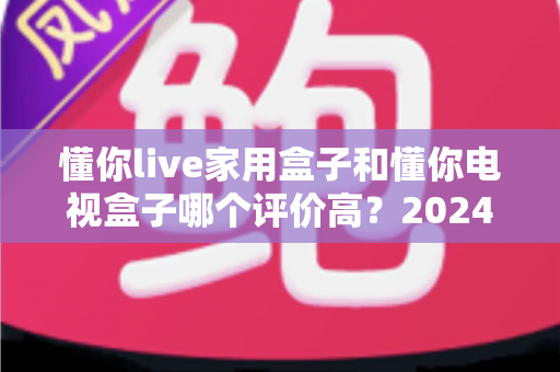懂你live家用盒子和懂你电视盒子哪个评价高？2024深度对比评测与选购指南