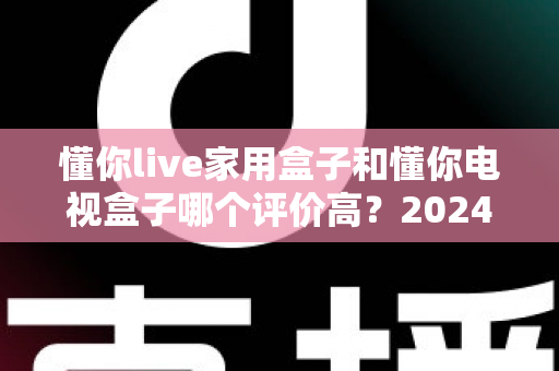 懂你live家用盒子和懂你电视盒子哪个评价高？2024深度对比评测与选购指南