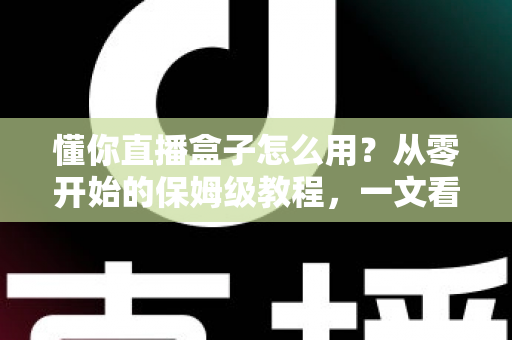 懂你直播盒子怎么用?从零开始的保姆级教程,一文看懂安装设置与播放技巧 懂你直播盒子怎么用?从零开始的保姆级教程,一文看懂安装设置与播放技巧