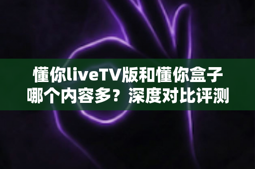 懂你liveTV版和懂你盒子哪个内容多?深度对比评测帮你选对大屏观影方案 懂你liveTV版和懂你盒子哪个内容多?深度对比评测帮你选对大屏观影方案