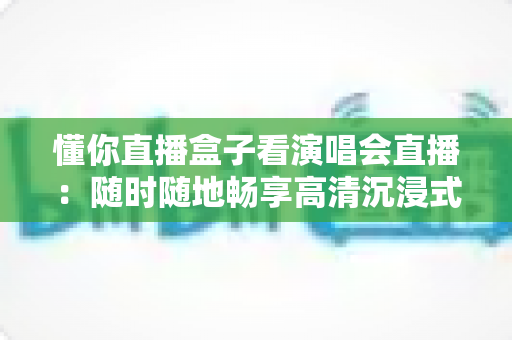 懂你直播盒子看演唱会直播：随时随地畅享高清沉浸式云端观演新体验