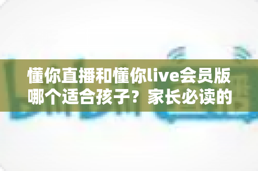 懂你直播和懂你live会员版哪个适合孩子?家长必读的深度对比指南 懂你直播和懂你live会员版哪个适合孩子?家长必读的深度对比指南