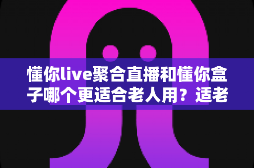 懂你live聚合直播和懂你盒子哪个更适合老人用?适老化观影设备全面对比指南 懂你live聚合直播和懂你盒子哪个更适合老人用?适老化观影设备全面对比指南