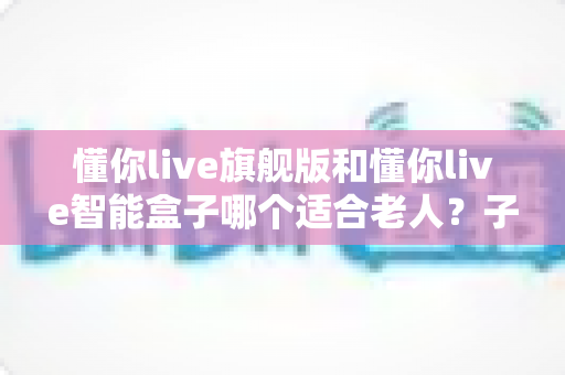 懂你live旗舰版和懂你live智能盒子哪个适合老人?子女必看的选购对比指南 懂你live旗舰版和懂你live智能盒子哪个适合老人?子女必看的选购对比指南