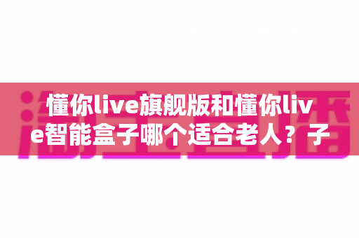 懂你live旗舰版和懂你live智能盒子哪个适合老人？子女必看的选购对比指南