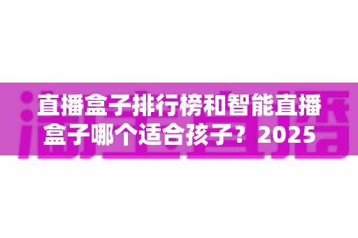 直播盒子排行榜和智能直播盒子哪个适合孩子？2025家长选购与使用完全指南