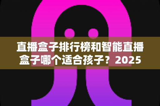 直播盒子排行榜和智能直播盒子哪个适合孩子？2025家长选购与使用完全指南