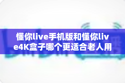 懂你live手机版和懂你live4K盒子哪个更适合老人用?一篇讲透选购要点与实用建议的深度指南 懂你live手机版和懂你live4K盒子哪个更适合老人用?一篇讲透选购要点与实用建议的深度指南
