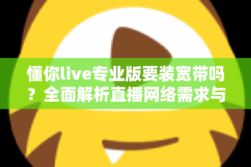 懂你live专业版要装宽带吗?全面解析直播网络需求与开播准备实用指南 懂你live专业版要装宽带吗?全面解析直播网络需求与开播准备实用指南