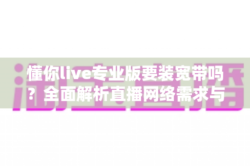 懂你live专业版要装宽带吗?全面解析直播网络需求与开播准备实用指南 懂你live专业版要装宽带吗?全面解析直播网络需求与开播准备实用指南