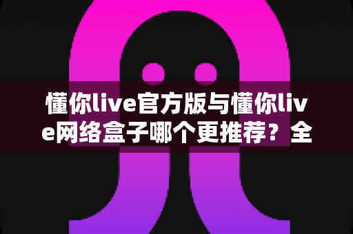 懂你live官方版与懂你live网络盒子哪个更推荐?全面对比解析帮你选出最佳选择 懂你live官方版与懂你live网络盒子哪个更推荐?全面对比解析帮你选出最佳选择