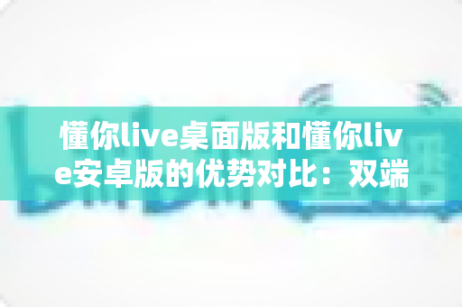 懂你live桌面版和懂你live安卓版的优势对比：双端全面解析，帮你找到最适合的使用方案