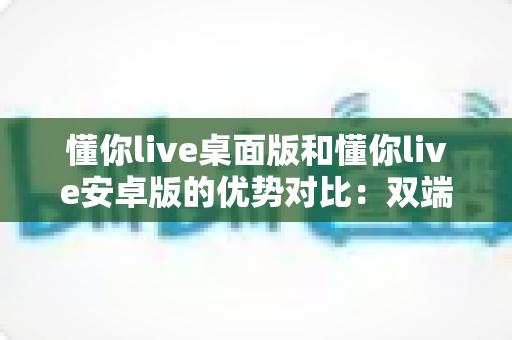 懂你live桌面版和懂你live安卓版的优势对比：双端全面解析，帮你找到最适合的使用方案
