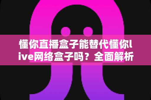 懂你直播盒子能替代懂你live网络盒子吗?全面解析两款设备差异与选购决策指南 懂你直播盒子能替代懂你live网络盒子吗?全面解析两款设备差异与选购决策指南
