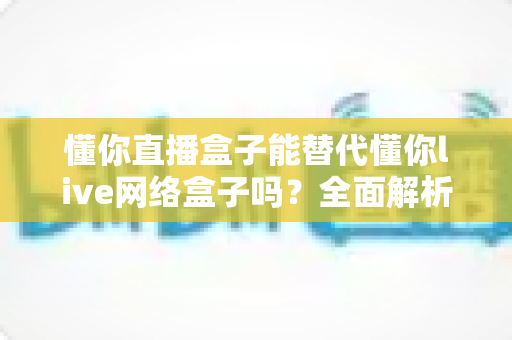 懂你直播盒子能替代懂你live网络盒子吗?全面解析两款设备差异与选购决策指南 懂你直播盒子能替代懂你live网络盒子吗?全面解析两款设备差异与选购决策指南