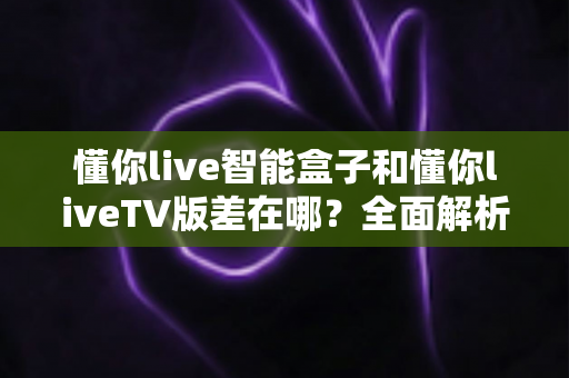 懂你live智能盒子和懂你liveTV版差在哪？全面解析核心区别，帮你选对版本不踩坑