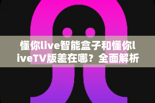懂你live智能盒子和懂你liveTV版差在哪？全面解析核心区别，帮你选对版本不踩坑