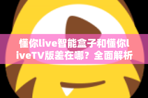 懂你live智能盒子和懂你liveTV版差在哪？全面解析核心区别，帮你选对版本不踩坑