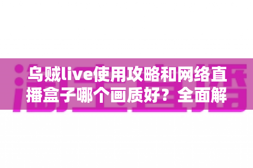 乌贼live使用攻略和网络直播盒子哪个画质好?全面解析直播软件与盒子画质选择的实用指南 乌贼live使用攻略和网络直播盒子哪个画质好?全面解析直播软件与盒子画质选择的实用指南