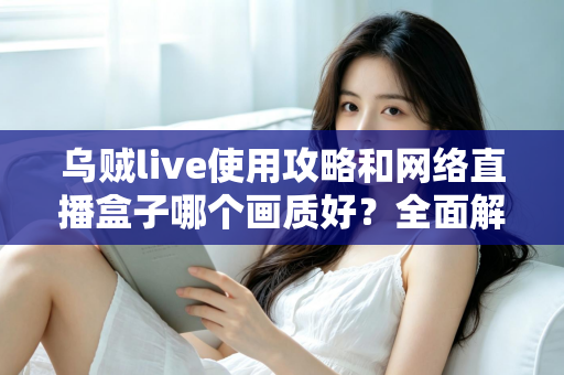 乌贼live使用攻略和网络直播盒子哪个画质好?全面解析直播软件与盒子画质选择的实用指南 乌贼live使用攻略和网络直播盒子哪个画质好?全面解析直播软件与盒子画质选择的实用指南