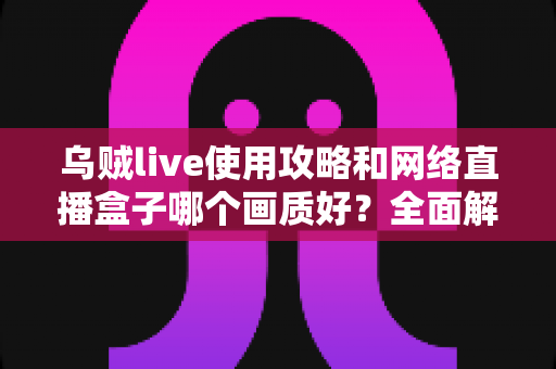 乌贼live使用攻略和网络直播盒子哪个画质好？全面解析直播软件与盒子画质选择的实用指南