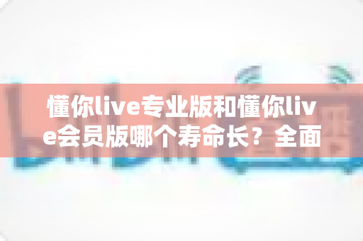 懂你live专业版和懂你live会员版哪个寿命长?全面解析两大版本使用周期、维护策略与选购指南 懂你live专业版和懂你live会员版哪个寿命长?全面解析两大版本使用周期、维护策略与选购指南