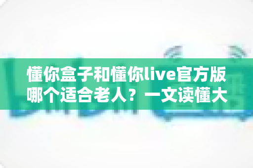 懂你盒子和懂你live官方版哪个适合老人？一文读懂大字版影视应用的挑选门道