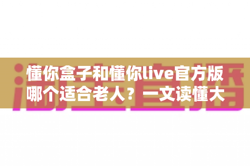 懂你盒子和懂你live官方版哪个适合老人？一文读懂大字版影视应用的挑选门道