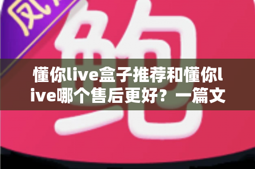 懂你live盒子推荐和懂你live哪个售后更好?一篇文章帮你理清选购与售后对比思路 懂你live盒子推荐和懂你live哪个售后更好?一篇文章帮你理清选购与售后对比思路