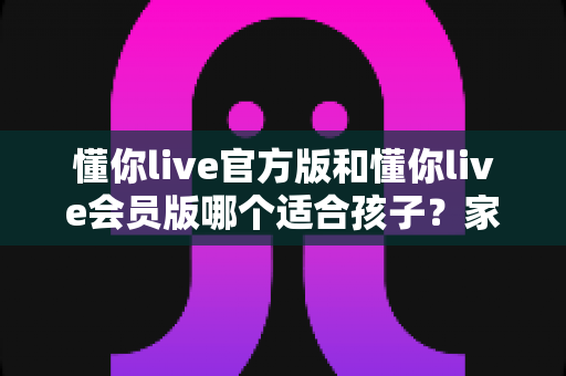 懂你live官方版和懂你live会员版哪个适合孩子？家长必读的深度对比与选型全攻略