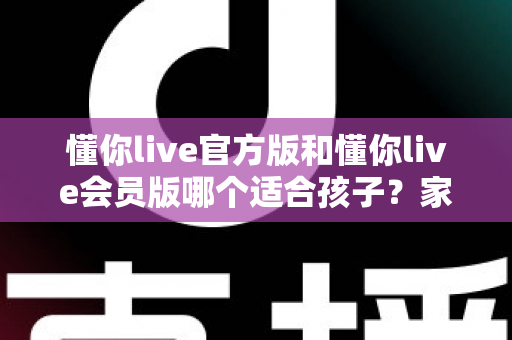 懂你live官方版和懂你live会员版哪个适合孩子？家长必读的深度对比与选型全攻略