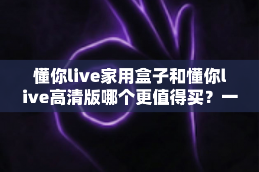 懂你live家用盒子和懂你live高清版哪个更值得买？一文看懂两款机型的真实差距与选购建议