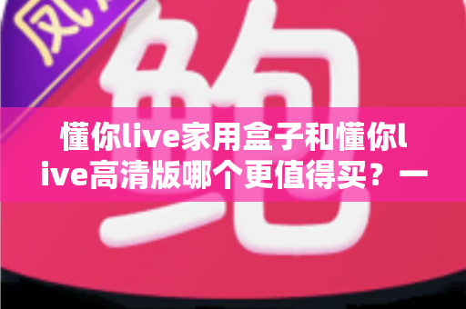 懂你live家用盒子和懂你live高清版哪个更值得买？一文看懂两款机型的真实差距与选购建议