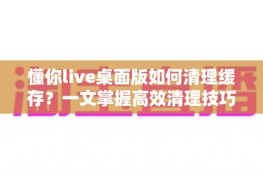 懂你live桌面版如何清理缓存?一文掌握高效清理技巧与常见问题解答 懂你live桌面版如何清理缓存?一文掌握高效清理技巧与常见问题解答