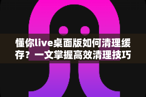 懂你live桌面版如何清理缓存?一文掌握高效清理技巧与常见问题解答 懂你live桌面版如何清理缓存?一文掌握高效清理技巧与常见问题解答