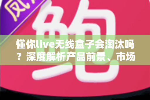 懂你live无线盒子会淘汰吗?深度解析产品前景、市场趋势与购买建议 懂你live无线盒子会淘汰吗?深度解析产品前景、市场趋势与购买建议