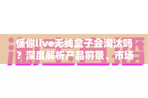 懂你live无线盒子会淘汰吗?深度解析产品前景、市场趋势与购买建议 懂你live无线盒子会淘汰吗?深度解析产品前景、市场趋势与购买建议