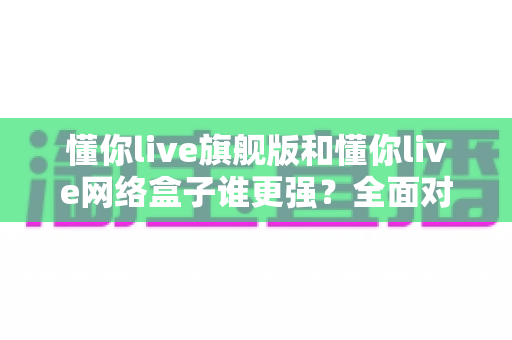 懂你live旗舰版和懂你live网络盒子谁更强?全面对比解析帮你选对版本 懂你live旗舰版和懂你live网络盒子谁更强?全面对比解析帮你选对版本