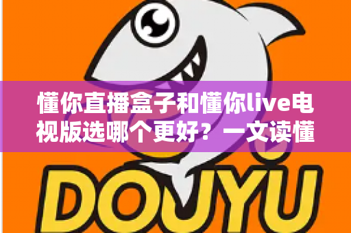 懂你直播盒子和懂你live电视版选哪个更好?一文读懂两者的区别与选购技巧 懂你直播盒子和懂你live电视版选哪个更好?一文读懂两者的区别与选购技巧